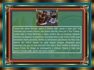 Quem são meus irmãos, quem é minha mãe, quem é meu pai? Se
falarmos em termos físicos, não temos dúvida, meu pai é Seu Fulano,
minha mãe é Dona Beltrana, e meus irmãos são os cicranos. Quando
abrimos as páginas evangélicas, nos deparamos com Jesus Cristo num
momento muito peculiar, dentre os momentos peculiares de Sua vida.
Quero me referir àquele no qual alguns amigos chegaram para
anunciar-Lhe que lá fora estavam Sua mãe e Seus irmãos a chamá-lo.
Jesus Cristo Se dirige ao mensageiro e retruca: Quem é meu pai,
quem é minha mãe, quem são meus irmãos?
 