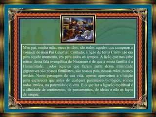 Meu pai, minha mãe, meus irmãos, são todos aqueles que cumprem a
vontade do meu Pai Celestial. Contudo, a lição de Jesus Cristo não era
para aquele momento, era para todos os tempos. A lição que nos cabe
retirar dessa fala evangélica do Nazareno é de que a nossa família é a
Humanidade. Todos aqueles que fazem parte dessa irmandade
gigantesca são nossos familiares, são nossos pais, nossas mães, nossos
irmãos. Nessa passagem de sua vida, apenas aproveitou a situação
para esclarecer que antes de qualquer parentesco biológico, somos
todos irmãos, na paternidade divina. E o que faz a ligação espiritual é
a afinidade de sentimentos, de pensamentos, de ideias e não os laços
de sangue.
 