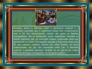 Destacou assim, a diferença entre o parentesco corporal e o
parentesco espiritual, que o espiritismo tornou bem compreensível,
com a lei das reencarnações, através das quais as famílias
consanguíneas vão se desfazendo, sendo englobadas, inseridas na
família espiritual, que vai crescendo sempre, constituídas pelos que
aprenderam a se amar. O Evangelho segundo o Espiritismo trata, num
de seus notáveis capítulos trazidos por Allan Kardec, ao nosso
conhecimento, um que fala exatamente sobre isto: A parentela
corporal, a parentela espiritual. Nenhum de nós ignora que somos
filhos de um grupo consanguíneo, de um grupo genético.
 