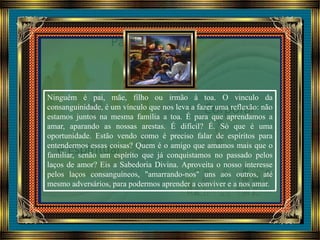 Ninguém é pai, mãe, filho ou irmão à toa. O vinculo da
consanguinidade, é um vínculo que nos leva a fazer uma reflexão: não
estamos juntos na mesma família a toa. É para que aprendamos a
amar, aparando as nossas arestas. É difícil? É. Só que é uma
oportunidade. Estão vendo como é preciso falar de espíritos para
entendermos essas coisas? Quem é o amigo que amamos mais que o
familiar, senão um espírito que já conquistamos no passado pelos
laços de amor? Eis a Sabedoria Divina. Aproveita o nosso interesse
pelos laços consanguíneos, "amarrando-nos" uns aos outros, até
mesmo adversários, para podermos aprender a conviver e a nos amar.
 