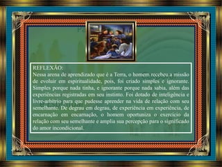 REFLEXÃO:
Nessa arena de aprendizado que é a Terra, o homem recebeu a missão
de evoluir em espiritualidade, pois, foi criado simples e ignorante.
Simples porque nada tinha, e ignorante porque nada sabia, além das
experiências registradas em seu instinto. Foi dotado de inteligência e
livre-arbítrio para que pudesse aprender na vida de relação com seu
semelhante. De degrau em degrau, de experiência em experiência, de
encarnação em encarnação, o homem oportuniza o exercício da
relação com seu semelhante e amplia sua percepção para o significado
do amor incondicional.
 