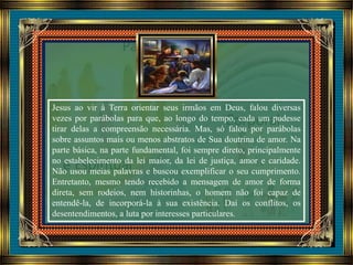 Jesus ao vir à Terra orientar seus irmãos em Deus, falou diversas
vezes por parábolas para que, ao longo do tempo, cada um pudesse
tirar delas a compreensão necessária. Mas, só falou por parábolas
sobre assuntos mais ou menos abstratos de Sua doutrina de amor. Na
parte básica, na parte fundamental, foi sempre direto, principalmente
no estabelecimento da lei maior, da lei de justiça, amor e caridade.
Não usou meias palavras e buscou exemplificar o seu cumprimento.
Entretanto, mesmo tendo recebido a mensagem de amor de forma
direta, sem rodeios, nem historinhas, o homem não foi capaz de
entendê-la, de incorporá-la à sua existência. Daí os conflitos, os
desentendimentos, a luta por interesses particulares.
 