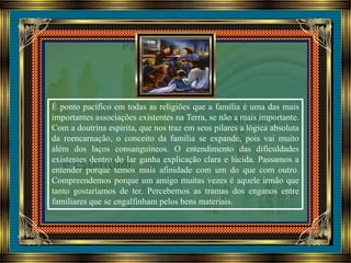 É ponto pacífico em todas as religiões que a família é uma das mais
importantes associações existentes na Terra, se não a mais importante.
Com a doutrina espírita, que nos traz em seus pilares a lógica absoluta
da reencarnação, o conceito da família se expande, pois vai muito
além dos laços consanguíneos. O entendimento das dificuldades
existentes dentro do lar ganha explicação clara e lúcida. Passamos a
entender porque temos mais afinidade com um do que com outro.
Compreendemos porque um amigo muitas vezes é aquele irmão que
tanto gostaríamos de ter. Percebemos as tramas dos enganos entre
familiares que se engalfinham pelos bens materiais.
 