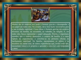 Muitos são os cenários nos quais o homem gravite e desempenha o
seu papel em todos eles. No entanto, deve tirar lições necessárias para
a sua evolução espiritual. Como disse, o homem gravita em cenários
diversos: na família, na sociedade, no trabalho, na religião. E, em
todos eles, busca representar o papel adequado. Porém, é importante
ressaltar que o cenário doméstico, o cenário da família, é o mais
repleto de experiências, e constitui-se na primeira oficina de
burilamento espiritual. Na família, encontramos os afetos e os
desafetos de outras eras, de outras experiências que, assim como nós,
necessitam vencer a si próprios e aprender a conviver com irmandade
e amor.
 