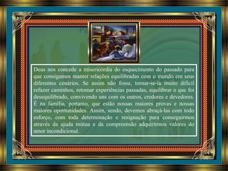 Deus nos concede a misericórdia do esquecimento do passado para
que consigamos manter relações equilibradas com o mundo em seus
diferentes cenários. Se assim não fosse, tornar-se-ia muito difícil
refazer caminhos, retomar experiências passadas, equilibrar o que foi
desequilibrado, convivendo uns com os outros, credores e devedores.
É na família, portanto, que estão nossas maiores provas e nossas
maiores oportunidades. Assim, sendo, devemos abraçá-las com todo
esforço, com toda determinação e resignação para conseguirmos
através da ajuda mútua e da compreensão adquirirmos valores do
amor incondicional.
 