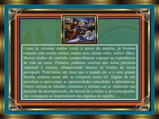 Como já vivemos muitas vezes a prova da matéria, já tivemos
relações com muitos irmãos, muitos pais, muitas mães, muitos filhos.
Muitos irmãos do caminho compartilharam conosco as experiências
da vida na carne. Portanto, podemos concluir que nossa parentela
espiritual é imensa, ultrapassando mesmo os limites de nossa
percepção. Poderíamos até dizer que o mundo em si é uma grande
família, embora ainda não se comporte como tal. Alguns de nós
percebem e aproveitam as oportunidades concedidas e adiantam-se.
Outros tornam-se rebeldes renitentes e teimam em se manterem nas
posições da incompreensão, da dureza de coração e, por conseguinte,
não conseguem se desprenderem das algemas do orgulho, ...
 