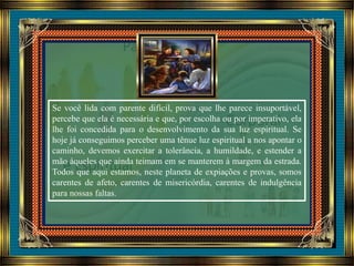 Se você lida com parente difícil, prova que lhe parece insuportável,
percebe que ela é necessária e que, por escolha ou por imperativo, ela
lhe foi concedida para o desenvolvimento da sua luz espiritual. Se
hoje já conseguimos perceber uma tênue luz espiritual a nos apontar o
caminho, devemos exercitar a tolerância, a humildade, e estender a
mão àqueles que ainda teimam em se manterem à margem da estrada.
Todos que aqui estamos, neste planeta de expiações e provas, somos
carentes de afeto, carentes de misericórdia, carentes de indulgência
para nossas faltas.
 