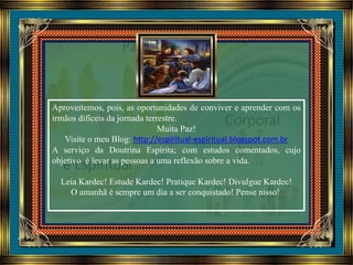 Aproveitemos, pois, as oportunidades de conviver e aprender com os
irmãos difíceis da jornada terrestre.
Muita Paz!
Visite o meu Blog: http://espiritual-espiritual.blogspot.com.br
A serviço da Doutrina Espírita; com estudos comentados, cujo
objetivo é levar as pessoas a uma reflexão sobre a vida.
Leia Kardec! Estude Kardec! Pratique Kardec! Divulgue Kardec!
O amanhã é sempre um dia a ser conquistado! Pense nisso!
 