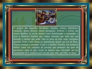 O porquê das tragédias familiares, traições, crimes, abandonos,
rejeições, tantos abortos, tantas decepções. Embora o retrato das
nossas famílias se revele muitas vezes desanimador e assustador, é
com a Doutrina Espírita que vamos entender que cada um está
fazendo o melhor que pode. Que os erros de hoje serão corrigidos
amanhã. Errar é uma forma de aprendizado dentro das leis de Deus.
Vamos começar a entender. O que é a família? Família, nós podemos
definir como um conjunto de pessoas que possuem um grau de
parentesco entre si, que vivem na mesma casa, formando um lar.
Geralmente ela é composta por um pai, uma mãe, um filho, ou mais.
 