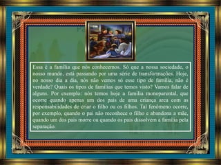 Essa é a família que nós conhecemos. Só que a nossa sociedade, o
nosso mundo, está passando por uma série de transformações. Hoje,
no nosso dia a dia, nós não vemos só esse tipo de família, não é
verdade? Quais os tipos de famílias que temos visto? Vamos falar de
alguns. Por exemplo: nós temos hoje a família monoparental, que
ocorre quando apenas um dos pais de uma criança arca com as
responsabilidades de criar o filho ou os filhos. Tal fenômeno ocorre,
por exemplo, quando o pai não reconhece o filho e abandona a mãe,
quando um dos pais morre ou quando os pais dissolvem a família pela
separação.
 