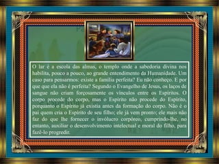 O lar é a escola das almas, o templo onde a sabedoria divina nos
habilita, pouco a pouco, ao grande entendimento da Humanidade. Um
caso para pensarmos: existe a família perfeita? Eu não conheço. E por
que que ela não é perfeita? Segundo o Evangelho de Jesus, os laços de
sangue não criam forçosamente os vínculos entre os Espíritos. O
corpo procede do corpo, mas o Espírito não procede do Espírito,
porquanto o Espírito já existia antes da formação do corpo. Não é o
pai quem cria o Espírito de seu filho; ele já vem pronto; ele mais não
faz do que lhe fornecer o invólucro corpóreo, cumprindo-lhe, no
entanto, auxiliar o desenvolvimento intelectual e moral do filho, para
fazê-lo progredir.
 