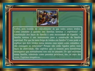 Enfim, pela reunião do entendimento de que todos somos irmãos.
Como entender a questão das famílias terrenas e espirituais? A
constituição dos laços de família é uma necessidade do Espírito. A
família terrena é um instrumento para a construção da família
espiritual. Por que há tanta briga de irmãos em família? Como pode se
explicar que dois irmãos numa mesma casa sejam como estranhos e
não consigam se relacionar? Porque não estão ligados pelos reais
laços de afetividade. São espíritos que se reúnem para transformar
desenganos que normalmente tem raiz no passado. Os que encarnam
numa família, sobretudo como parentes próximos, são, as mais das
vezes, Espíritos simpáticos, ...
 