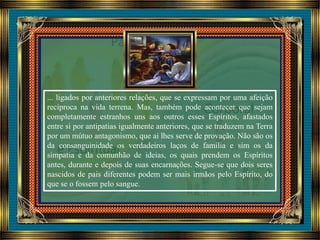 ... ligados por anteriores relações, que se expressam por uma afeição
recíproca na vida terrena. Mas, também pode acontecer que sejam
completamente estranhos uns aos outros esses Espíritos, afastados
entre si por antipatias igualmente anteriores, que se traduzem na Terra
por um mútuo antagonismo, que aí lhes serve de provação. Não são os
da consanguinidade os verdadeiros laços de família e sim os da
simpatia e da comunhão de ideias, os quais prendem os Espíritos
antes, durante e depois de suas encarnações. Segue-se que dois seres
nascidos de pais diferentes podem ser mais irmãos pelo Espírito, do
que se o fossem pelo sangue.
 