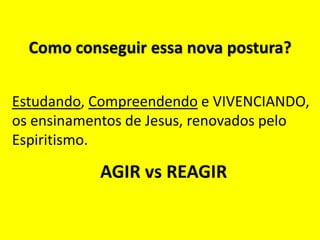 Como conseguir essa nova postura?
Estudando, Compreendendo e VIVENCIANDO,
os ensinamentos de Jesus, renovados pelo
Espiritismo.
AGIR vs REAGIR
 