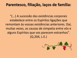 Parentesco, filiação, laços de família:
“(...) A sucessão das existências corporais
estabelece entre os Espíritos ligações que
remontam às vossas existências anteriores. Daí,
muitas vezes, as causas de simpatia entre vós e
alguns Espíritos que vos parecem estranhos”.
(Q.204, L.E.)
 