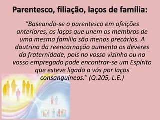 Parentesco, filiação, laços de família:
“Baseando-se o parentesco em afeições
anteriores, os laços que unem os membros de
uma mesma família são menos precários. A
doutrina da reencarnação aumenta os deveres
da fraternidade, pois no vosso vizinho ou no
vosso empregado pode encontrar-se um Espírito
que esteve ligado a vós por laços
consanguíneos.” (Q.205, L.E.)
 