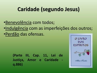 Caridade (segundo Jesus)
•Benevolência com todos;
•Indulgência com as imperfeições dos outros;
•Perdão das ofensas.
(Parte III, Cap. 11, Lei de
Justiça, Amor e Caridade -
q.886)
 