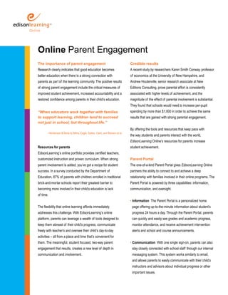Online Parent Engagement
The importance of parent engagement                                            Credible results
Research clearly indicates that good education becomes                         A recent study by researchers Karen Smith Conway, professor
better education when there is a strong connection with                        of economics at the University of New Hampshire, and
parents as part of the learning community. The positive results                Andrew Houtenville, senior research associate at New
of strong parent engagement include the critical measures of                   Editions Consulting, prove parental effort is consistently
improved student achievement, increased accountability and a                   associated with higher levels of achievement, and the
restored confidence among parents in their child’s education.                  magnitude of the effect of parental involvement is substantial.
                                                                               They found that schools would need to increase per-pupil
“When educators work together with families                                    spending by more than $1,000 in order to achieve the same
to support learning, children tend to succeed                                  results that are gained with strong parental engagement.
not just in school, but throughout life.”
                                                                               By offering the tools and resources that keep pace with
       - Henderson & Berla by Milne, Eagle, Sattes, Clark, and Benson et al.
                                                                               the way students and parents interact with the world,
                                                                               EdisonLearning Online’s resources for parents increase
Resources for parents                                                          student achievement.
EdisonLearning’s online portfolio provides certified teachers,
customized instruction and proven curriculum. When strong                      Parent Portal
parent involvement is added, you’ve got a recipe for student                   The one-of-a-kind Parent Portal gives EdisonLearning Online
success. In a survey conducted by the Department of                            partners the ability to connect to and achieve a deep
Education, 87% of parents with children enrolled in traditional                relationship with families involved in their online programs. The
brick-and-mortar schools report their greatest barrier to                      Parent Portal is powered by three capabilities: information,
becoming more involved in their child’s education is lack                      communication, and oversight.
of time.
                                                                               • Information The Parent Portal is a personalized home
The flexibility that online learning affords immediately                        page offering up-to-the-minute information about student’s
addresses this challenge. With EdisonLearning’s online                          progress 24 hours a day. Through the Parent Portal, parents
platform, parents can leverage a wealth of tools designed to                    can quickly and easily see grades and academic progress,
keep them abreast of their child’s progress, communicate                        monitor attendance, and receive achievement intervention
freely with teacher’s and oversee their child’s day-to-day                      alerts and school and course announcements.
activities – all from a place and time that’s convenient for
them. The meaningful, student focused, two-way parent                          • Communication With one single sign-on, parents can also
engagement that results, creates a new level of depth in                        stay closely connected with school staff through our internal
communication and involvement.                                                  messaging system. This system works similarly to email,
                                                                                and allows parents to easily communicate with their child’s
                                                                                instructors and advisors about individual progress or other
                                                                                important issues.
 