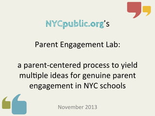  
	
  

NYCpublic.org’s	
  

	
  
Parent	
  Engagement	
  Lab:	
  	
  
	
  
a	
  parent-­‐centered	
  process	
  to	
  yield	
  
mul8ple	
  ideas	
  for	
  genuine	
  parent	
  
engagement	
  in	
  NYC	
  schools	
  
	
  
November	
  2013	
  	
  

 