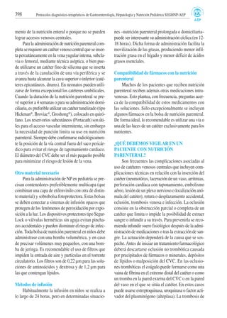 mento de la nutrición enteral o porque no se pueden
lograr accesos venosos centrales.
Para la administración de nutrición parenteral com-
pleta se requiere un catéter venoso central que se inser-
ta percutáneamente en la vena yugular interna, subcla-
via o femoral, mediante técnica aséptica, o bien pue-
de utilizarse un catéter fino de silicona que se inserta
a través de la canulación de una vía periférica y se
avanza hasta alcanzar la cava superior o inferior (caté-
teres epicutáneos, drums). En neonatos pueden utili-
zarse de forma excepcional los catéteres umbilicales.
Cuando la duración de la nutrición parenteral se pre-
vé superior a 4 semanas o para su administración domi-
ciliaria, es preferible utilizar un catéter tunelizado (tipo
Hickman®, Broviac®, Groshong®), colocado en quiró-
fano. Los reservorios subcutáneos (Portacath) son úti-
les para el acceso vascular intermitente, sin embargo
la necesidad de punción limita su uso en nutrición
parenteral. Siempre debe confirmarse radiológicamen-
te la posición de la vía central fuera del saco pericár-
dico para evitar el riesgo de taponamiento cardiaco.
El diámetro del CVC debe ser el más pequeño posible
para minimizar el riesgo de lesión de la vena.
Otro material necesario
Para la administración de NP en pediatría se pre-
cisan contenedores preferiblemente multicapa (que
combinan una capa de etilenvinilo con otra de distin-
to material) y sobrebolsa fotoprotectora. Estas bolsas
se deben conectar a sistemas de infusión opacos que
protegen de los fenómenos de peroxidación por expo-
sición a la luz. Los dispositivos protectores tipo Segur-
Lock o válvulas herméticas sin aguja evitan pincha-
zos accidentales y pueden disminuir el riesgo de infec-
ción. Toda bolsa de nutrición parenteral en niños debe
administrase con una bomba volumétrica, y en caso
de precisar volúmenes muy pequeños, con una bom-
ba de jeringa. Es recomendable el uso de filtros que
impiden la entrada de aire y partículas en el torrente
circulatorio. Los filtros son de 0,22 µm para las solu-
ciones de aminoácidos y dextrosa y de 1,2 µm para
las que contengan lípidos.
Métodos de infusión
Habitualmente la infusión en niños se realiza a
lo largo de 24 horas, pero en determinadas situacio-
nes –nutrición parenteral prolongada o domiciliaria–
puede ser interesante su administración cíclica (en 12-
18 horas). Dicha forma de administración facilita la
movilización de las grasas, produciendo menor infil-
tración grasa en el hígado y menor déficit de ácidos
grasos esenciales.
Compatibilidad de fármacos con la nutrición
parenteral
Muchos de los pacientes que reciben nutrición
parenteral reciben además otras medicaciones intra-
venosas. Esto plantea, con frecuencia, preguntas acer-
ca de la compatibilidad de estos medicamentos con
las soluciones. Sólo excepcionalmente se incluyen
algunos fármacos en la bolsa de nutrición parenteral.
De forma ideal, lo recomendable es utilizar una vía o
una de las luces de un catéter exclusivamente para los
nutrientes.
¿QUÉ DEBEMOS VIGILAR EN UN
PACIENTE CON NUTRICIÓN
PARENTERAL?
Son frecuentes las complicaciones asociadas al
uso de catéteres venosos centrales que incluyen com-
plicaciones técnicas en relación con la inserción del
catéter (neumotórax, laceración de un vaso, arritmias,
perforación cardíaca con taponamiento, embolismo
aéreo, lesión de un plexo nervioso o localización anó-
mala del catéter), rotura o desplazamiento accidental,
oclusión, trombosis venosa e infección. La oclusión
consiste en la obstrucción parcial o completa de un
catéter que limita o impide la posibilidad de extraer
sangre o infundir a su través. Para prevenirla se reco-
mienda infundir suero fisiológico después de la admi-
nistración de medicaciones o tras la extracción de san-
gre. La actuación dependerá de la causa que se sos-
peche.Antes de iniciar un tratamiento farmacológico
deberá descartarse oclusión no trombótica causada
por precipitados de fármacos o minerales, depósitos
de lípidos o malposición del CVC. En las oclusio-
nes trombóticas el coágulo puede formarse como una
vaina de fibrina en el extremo distal del catéter o como
un trombo en la pared externa del CVC o en la pared
del vaso en el que se sitúa el catéter. En estos casos
puede usarse estreptoquinasa, uroquinasa o factor acti-
vador del plasminógeno (alteplasa). La trombosis de
398 Protocolos diagnóstico-terapéuticos de Gastroenterología, Hepatología y Nutrición Pediátrica SEGHNP-AEP
 