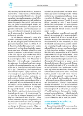 una vena central puede ser asintomática, manifestar-
se como dolor o edema local en la extremidad afec-
ta o incluso como un tromboembolismo potencial-
mente fatal. Un ecocardiograma o una ecografía-Dop-
pler, un escáner torácico o una venografía pueden con-
firmar el diagnóstico. La trombosis aguda puede tra-
tarse con agentes trombolíticos pero la forma más
habitual de tratamiento es la anticoagulación. En
pacientes con necesidad de NP prolongada o con alto
riesgo de tromboembolismo puede ser interesante el
uso de antagonistas de la vitamina K o de heparinas
de bajo peso molecular.
Las infecciones asociadas a catéter son una de las
complicaciones más comunes y potencialmente gra-
ves. Las dos principales puertas de infección son el
punto de inserción en la piel (en los catéteres de cor-
ta duración) o el cabezal del catéter (en los catéteres
permanentes). Las infecciones localizadas se carac-
terizan por eritema, inflamación, induración o exuda-
ción que ocurren en el lugar de salida del catéter por
la piel o a lo largo del trayecto subcutáneo. Se con-
sideran infecciones sistémicas aquellas en las que exis-
ta un cultivo positivo de la punta del catéter o un
hemocultivo positivo de la sangre extraída a través
del catéter y por vía periférica. Los gérmenes causan-
tes de bacteriemia asociada a catéter son, por orden
de frecuencia, Staphylococcus epidermidis, Entero-
bacter spp, Escherichia coli, Klebsiella pneumoniae,
Pseudomonas aeruginosa, Staphyloccus aureus, Ente-
rococcus (E. faecalis, E. faecium) y Candida albicans
u otros hongos. Debe sospecharse una infección aso-
ciada a catéter si el niño presenta fiebre > 38,5ºC, aci-
dosis metabólica, trombocitopenia o inestabilidad en
la homeostasis de la glucosa, en ausencia de otro foco
en la exploración.Ante la sospecha de infección deben
realizarse hemocultivos simultáneos de sangre peri-
férica y central, extraídos a través de cada una de las
luces del catéter, y, posteriormente, comenzar antibio-
terapia de amplio espectro de forma empírica. Una
vez conocido el resultado del hemocultivo y del anti-
biograma se modificará la pauta antibiótica. La dura-
ción del tratamiento dependerá del germen aislado.
Las infecciones cutáneas de la salida del catéter pue-
den resolverse con antibióticos locales y sistémicos,
mientras que las del trayecto subcutáneo obligan a su
retirada. En las infecciones sistémicas, la retirada del
catéter ha sido tradicionalmente considerado el trata-
miento de elección. Sin embargo, muchos catéteres
pueden salvarse con un tratamiento adecuado. El dete-
rioro clínico, la falta de respuesta o las infecciones
por algunos microorganismos (Candida, S. aureus)
obligan a la retirada del catéter. El punto clave en la
prevención de las infecciones asociadas a catéter es
el cumplimiento de la técnica aséptica en el manejo
del catéter, incluyendo el lavado de manos y el uso de
guantes estériles.
Las complicaciones metabólicas derivan del défi-
cit o del exceso de alguno de los componentes indivi-
duales de la solución de NP o de la presencia de con-
taminantes. Hay que ser extremadamente cuidadoso
en la alimentación de niños desnutridos para evitar
el síndrome de realimentación. En pacientes con nutri-
ción parenteral prolongada puede aparecer enferme-
dad metabólica ósea de origen multifactorial. La ele-
vación de las enzimas hepáticas (sobre todo GGT) y
bilirrubina es frecuente en niños con NP de duración
superior a 15 días. El origen es desconocido y, en su
aparición, pueden influir distintos factores como la dis-
minución del circuito enterohepático de sales biliares,
el empleo de soluciones pobres en taurina y ricas en
glicina y las infecciones. Tras el inicio de la alimenta-
ción enteral y la retirada de la NP su corrección es la
norma. Las complicaciones hepáticas son especial-
mente importantes en la NP de larga duración y pue-
den manifestarse como litiasis biliar o alteraciones
hepáticas, desde la esteatosis a la cirrosis con evolu-
ción a fallo hepático, pasando por una simple eleva-
ción de las pruebas de función hepática, la colestasis
y la fibrosis.Algunas medidas pueden limitar o rever-
tir la afectación hepática: la instauración precoz de una
nutrición enteral mínima, la NP cíclica, el tratamien-
to del sobrecrecimiento bacteriano, la prevención y el
tratamiento precoz de las infecciones, el uso de una
NPequilibrada (disminuir el aporte calórico total, dis-
minuir el aporte de lípidos a < 1 g/kg/día, etc) y la
administración de fármacos coleréticos, en especial el
ácido ursodeoxicólico, son las armas más eficaces.
MONITORIZACIÓN DEL NIÑO CON
NUTRICIÓN PARENTERAL
La monitorización de la NP pasa por una valora-
ción inicial completa antes de su inicio, en la que se
399Nutrición parenteral
 