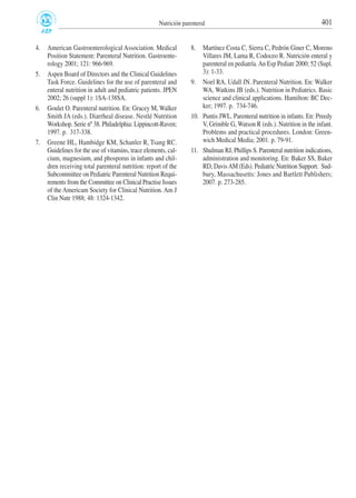 4. American Gastroenterological Association. Medical
Position Statement: Parenteral Nutrition. Gastroente-
rology 2001; 121: 966-969.
5. Aspen Board of Directors and the Clinical Guidelines
Task Force. Guidelines for the use of parenteral and
enteral nutrition in adult and pediatric patients. JPEN
2002; 26 (suppl 1): 1SA-138SA.
6. Goulet O. Parenteral nutrition. En: Gracey M, Walker
Smith JA (eds.). Diarrheal disease. Nestlé Nutrition
Workshop. Serie nº 38. Philadelphia: Lippincott-Raven;
1997. p. 317-338.
7. Greene HL, Hambidge KM, Schanler R, Tsang RC.
Guidelines for the use of vitamins, trace elements, cal-
cium, magnesium, and phosporus in infants and chil-
dren receiving total parenteral nutrition: report of the
Subcommittee on Pediatric Parenteral Nutrition Requi-
rements from the Committee on Clinical Practise Issues
of the Americam Society for Clinical Nutrition. Am J
Clin Nutr 1988; 48: 1324-1342.
8. Martínez Costa C, Sierra C, Pedrón Giner C, Moreno
Villares JM, Lama R, Codoceo R. Nutrición enteral y
parenteral en pediatría.An Esp Pediatr 2000; 52 (Supl.
3): 1-33.
9. Noel RA, Udall JN. Parenteral Nutrition. En: Walker
WA, Watkins JB (eds.). Nutrition in Pediatrics. Basic
science and clinical applications. Hamilton: BC Dec-
ker; 1997. p. 734-746.
10. Puntis JWL. Parenteral nutrition in infants. En: Preedy
V, Grimble G, Watson R (eds.). Nutrition in the infant.
Problems and practical procedures. London: Green-
wich Medical Media; 2001. p. 79-91.
11. Shulman RJ, Phillips S. Parenteral nutrition indications,
administration and monitoring. En: Baker SS, Baker
RD, DavisAM (Eds). Pediatric Nutrition Support. Sud-
bury, Massachusetts: Jones and Bartlett Publishers;
2007. p. 273-285.
401Nutrición parenteral
 