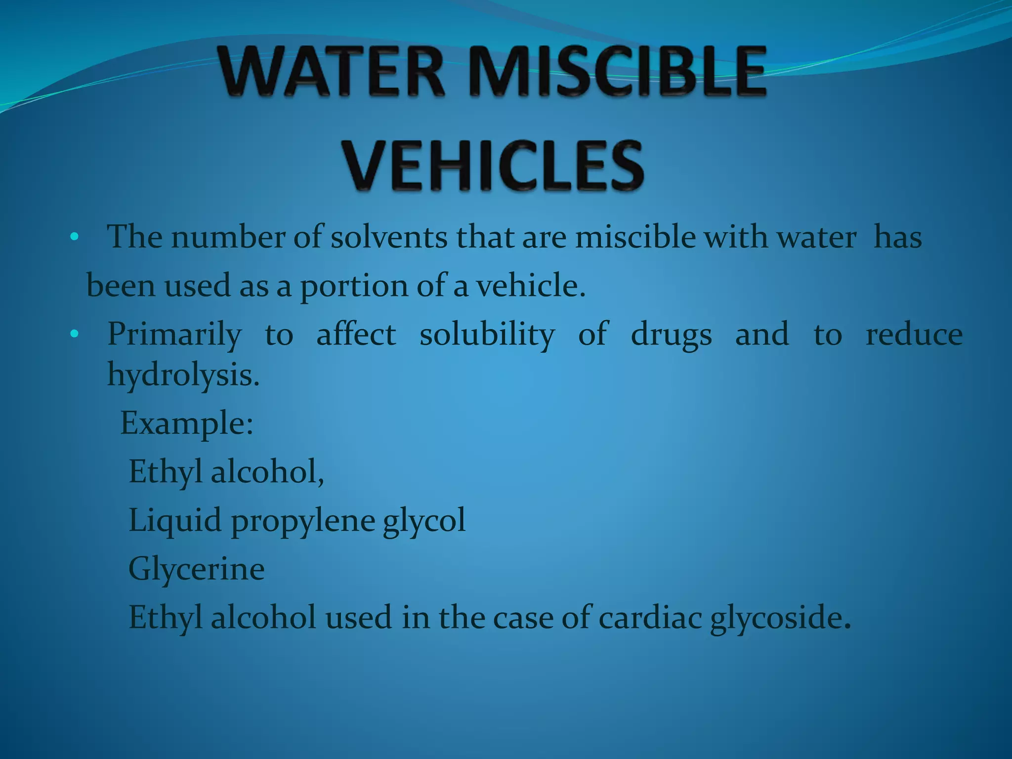 • The number of solvents that are miscible with water has
been used as a portion of a vehicle.
• Primarily to affect solubility of drugs and to reduce
hydrolysis.
Example:
Ethyl alcohol,
Liquid propylene glycol
Glycerine
Ethyl alcohol used in the case of cardiac glycoside.
 