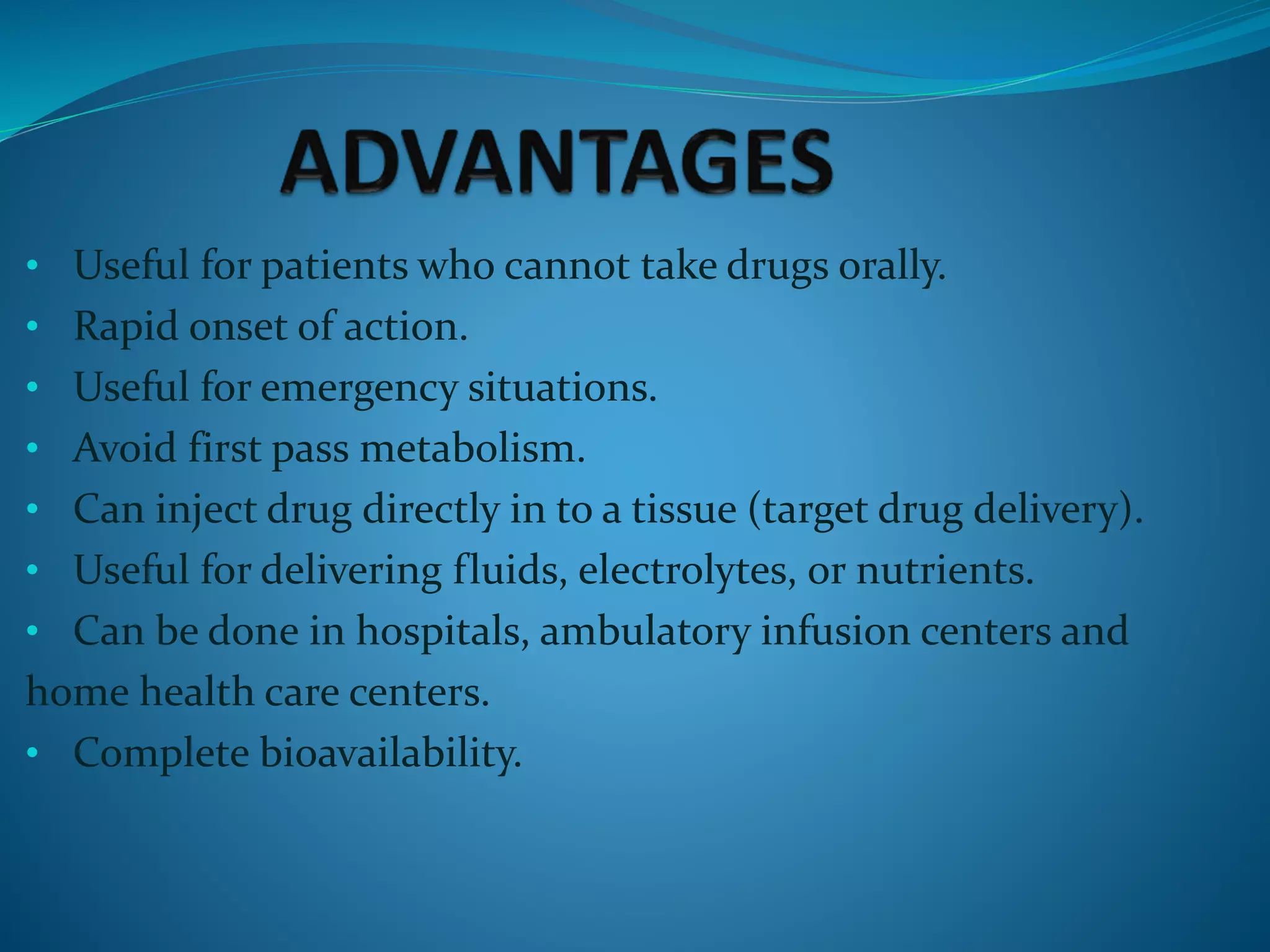 • Useful for patients who cannot take drugs orally.
• Rapid onset of action.
• Useful for emergency situations.
• Avoid first pass metabolism.
• Can inject drug directly in to a tissue (target drug delivery).
• Useful for delivering fluids, electrolytes, or nutrients.
• Can be done in hospitals, ambulatory infusion centers and
home health care centers.
• Complete bioavailability.
 