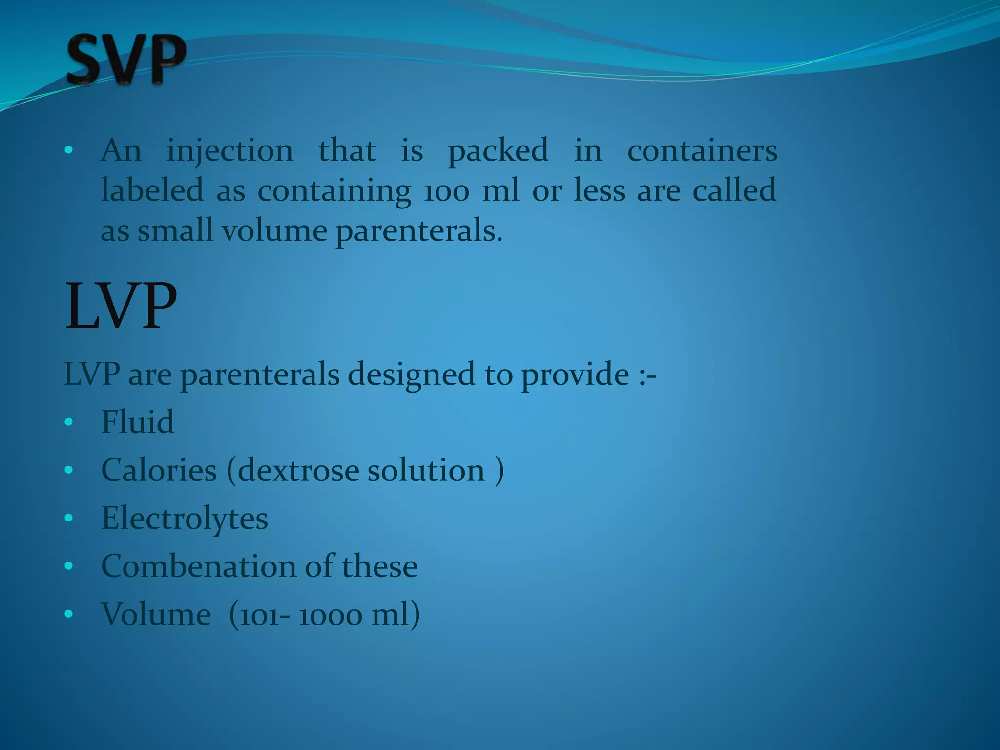 • An injection that is packed in containers
labeled as containing 100 ml or less are called
as small volume parenterals.
LVP
LVP are parenterals designed to provide :-
• Fluid
• Calories (dextrose solution )
• Electrolytes
• Combenation of these
• Volume (101- 1000 ml)
 