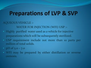 AQUEOUS VEHICLE :-
WATER FOR INJECTION (WFI) USP :-
• Highly purified water used as a vehicle for injective
preparations which will be subsequently sterilized.
• USP requirement include not more than 10 parts per
million of total solids.
• pH of 5.0 – 7.0
• WFI may be prepared by either distillation or reverse
osmosis.
 