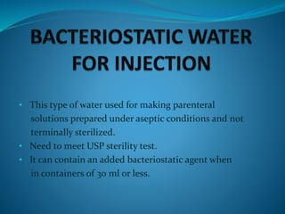 • This type of water used for making parenteral
solutions prepared under aseptic conditions and not
terminally sterilized.
• Need to meet USP sterility test.
• It can contain an added bacteriostatic agent when
in containers of 30 ml or less.
 