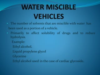 • The number of solvents that are miscible with water has
been used as a portion of a vehicle.
• Primarily to affect solubility of drugs and to reduce
hydrolysis.
Example:
Ethyl alcohol,
Liquid propylene glycol
Glycerine
Ethyl alcohol used in the case of cardiac glycoside.
 