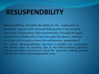 Resuspendibility describes the ability of the suspension to
uniformly disperse with minimal shaking after it has stood for
some time. Qualitatively, light transmittance through the upper
solution in a cylinder after it has been spun for about 2 minutes
at 75 rpm can be used to detect the redispersion properties of
the system. Resuspendibility becomes a problem for suspension
that forms cakes on standing due to the deflocculated particles.
Caking describes a process by which the particles undergo growth
and fusion to form a nondispersable mass.
 