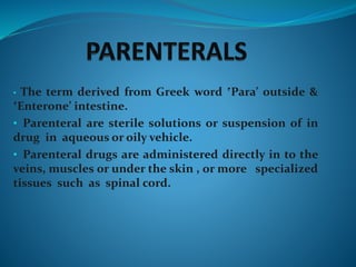 • The term derived from Greek word ‛Para’ outside &
‛Enterone’ intestine.
• Parenteral are sterile solutions or suspension of in
drug in aqueous or oily vehicle.
• Parenteral drugs are administered directly in to the
veins, muscles or under the skin , or more specialized
tissues such as spinal cord.
 