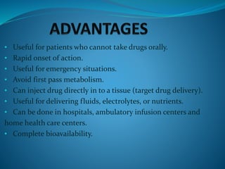 • Useful for patients who cannot take drugs orally.
• Rapid onset of action.
• Useful for emergency situations.
• Avoid first pass metabolism.
• Can inject drug directly in to a tissue (target drug delivery).
• Useful for delivering fluids, electrolytes, or nutrients.
• Can be done in hospitals, ambulatory infusion centers and
home health care centers.
• Complete bioavailability.
 