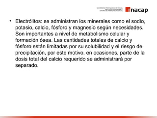 • Electrólitos: se administran los minerales como el sodio,
potasio, calcio, fósforo y magnesio según necesidades.
Son importantes a nivel de metabolismo celular y
formación ósea. Las cantidades totales de calcio y
fósforo están limitadas por su solubilidad y el riesgo de
precipitación, por este motivo, en ocasiones, parte de la
dosis total del calcio requerido se administrará por
separado.
 