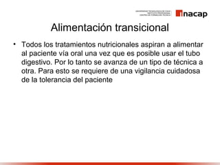 Alimentación transicional
• Todos los tratamientos nutricionales aspiran a alimentar
al paciente vía oral una vez que es posible usar el tubo
digestivo. Por lo tanto se avanza de un tipo de técnica a
otra. Para esto se requiere de una vigilancia cuidadosa
de la tolerancia del paciente
 