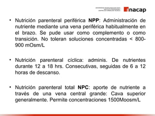 • Nutrición parenteral periférica NPP: Administración de
nutriente mediante una vena periférica habitualmente en
el brazo. Se pude usar como complemento o como
transición. No toleran soluciones concentradas < 800-
900 mOsm/L
• Nutrición parenteral cíclica: adminis. De nutrientes
durante 12 a 18 hrs. Consecutivas, seguidas de 6 a 12
horas de descanso.
• Nutrición parenteral total NPC: aporte de nutriente a
través de una vena central grande: Cava superior
generalmente. Permite concentraciones 1500Moosm/L
 