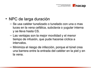 • NPC de larga duración
– Se usa catéter tunelizado o tunelado con una o mas
luces en la vena cefálica, subclavia o yugular interna
y se lleva hasta CS.
– Las ventajas son la mejor movilidad y el menor
tiempo de infusión, que pude hacerse cíclica a
intervalos.
– Minimiza el riesgo de infección, porque el túnel crea
una barrera entre la entrada del catéter en la piel y en
la vena.
 