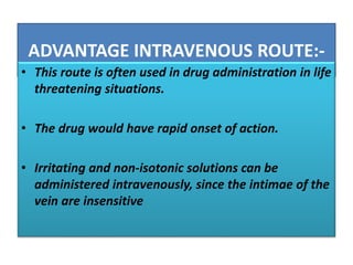 ADVANTAGE INTRAVENOUS ROUTE:-
• This route is often used in drug administration in life
threatening situations.
• The drug would have rapid onset of action.
• Irritating and non-isotonic solutions can be
administered intravenously, since the intimae of the
vein are insensitive
 