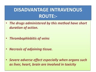 DISADVANTAGE INTRAVENOUS
ROUTE:-
• The drugs administered by this method have short
duration of action.
• Thrombophlebitis of veins
• Necrosis of adjoining tissue.
• Severe adverse effect especially when organs such
as liver, heart, brain are involved in toxicity
 