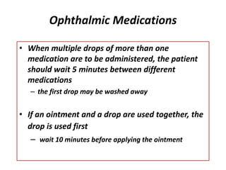 Ophthalmic Medications
• When multiple drops of more than one
medication are to be administered, the patient
should wait 5 minutes between different
medications
– the first drop may be washed away
• If an ointment and a drop are used together, the
drop is used first
– wait 10 minutes before applying the ointment
 