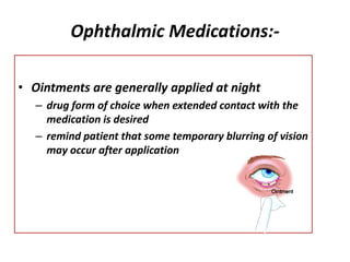 Ophthalmic Medications:-
• Ointments are generally applied at night
– drug form of choice when extended contact with the
medication is desired
– remind patient that some temporary blurring of vision
may occur after application
 