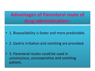 Advantages of Parenteral route of
drug administration:-
• 1. Bioavailability is faster and more predictable.
• 2. Gastric irritation and vomiting are provoked.
• 3. Parenteral routes could be used in
unconscious, uncooperative and vomiting
patient.
 