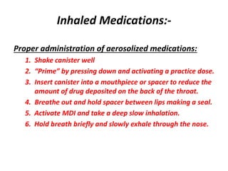 Inhaled Medications:-
Proper administration of aerosolized medications:
1. Shake canister well
2. “Prime” by pressing down and activating a practice dose.
3. Insert canister into a mouthpiece or spacer to reduce the
amount of drug deposited on the back of the throat.
4. Breathe out and hold spacer between lips making a seal.
5. Activate MDI and take a deep slow inhalation.
6. Hold breath briefly and slowly exhale through the nose.
 