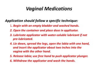 Vaginal Medications
Application should follow a specific technique:
1. Begin with an empty bladder and washed hands.
2. Open the container and place dose in applicator.
3. Lubricate applicator with water-soluble lubricant if not
pre-lubricated.
4. Lie down, spread the legs, open the labia with one hand,
and insert the applicator about two inches into the
vagina with the other hand.
5. Release labia; use free hand to push applicator plunger.
6. Withdraw the applicator and wash the hands.
 