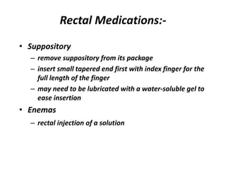 Rectal Medications:-
• Suppository
– remove suppository from its package
– insert small tapered end first with index finger for the
full length of the finger
– may need to be lubricated with a water-soluble gel to
ease insertion
• Enemas
– rectal injection of a solution
 
