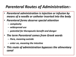 Parenteral Routes of Administration:-
• Parenteral administration is injection or infusion by
means of a needle or catheter inserted into the body
• Parenteral forms deserve special attention
– complexity
– widespread use
– potential for therapeutic benefit and danger
• The term Parenteral comes from Greek words
– Para, meaning outside
– enter on, meaning the intestine
• This route of administration bypasses the alimentary
canal
 