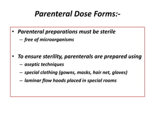 Parenteral Dose Forms:-
• Parenteral preparations must be sterile
– free of microorganisms
• To ensure sterility, parenterals are prepared using
– aseptic techniques
– special clothing (gowns, masks, hair net, gloves)
– laminar flow hoods placed in special rooms
 