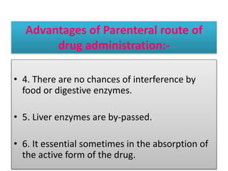 Advantages of Parenteral route of
drug administration:-
• 4. There are no chances of interference by
food or digestive enzymes.
• 5. Liver enzymes are by-passed.
• 6. It essential sometimes in the absorption of
the active form of the drug.
 